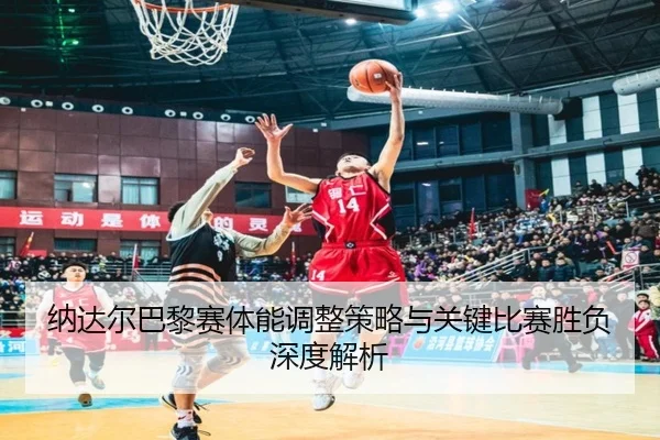 纳达尔巴黎赛体能调整策略与关键比赛胜负深度解析